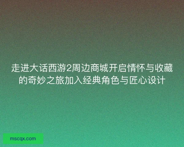 走进大话西游2周边商城开启情怀与收藏的奇妙之旅加入经典角色与匠心设计