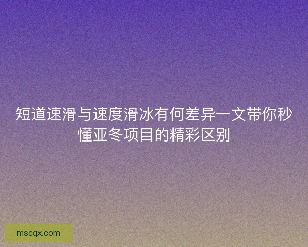 短道速滑与速度滑冰有何差异一文带你秒懂亚冬项目的精彩区别