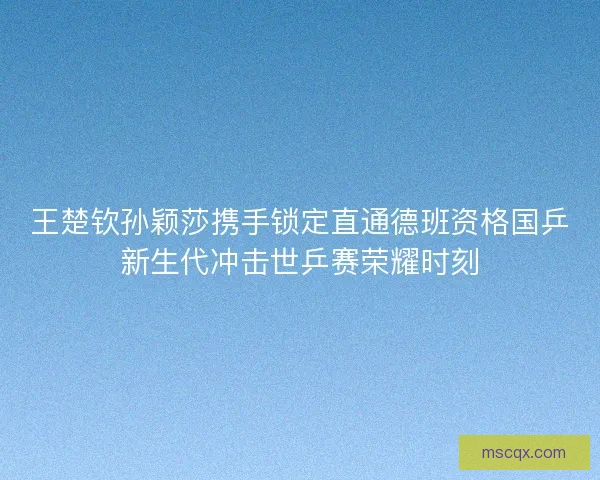 王楚钦孙颖莎携手锁定直通德班资格国乒新生代冲击世乒赛荣耀时刻